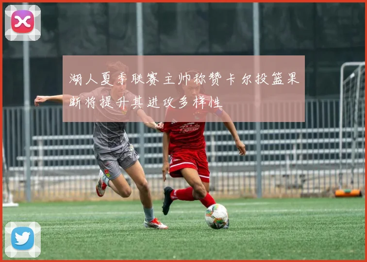 湖人夏季联赛主帅称赞卡尔投篮果断将提升其进攻多样性