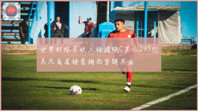 世界杯球员收入榜揭晓C罗以295亿美元高居榜首梅西紧随其后