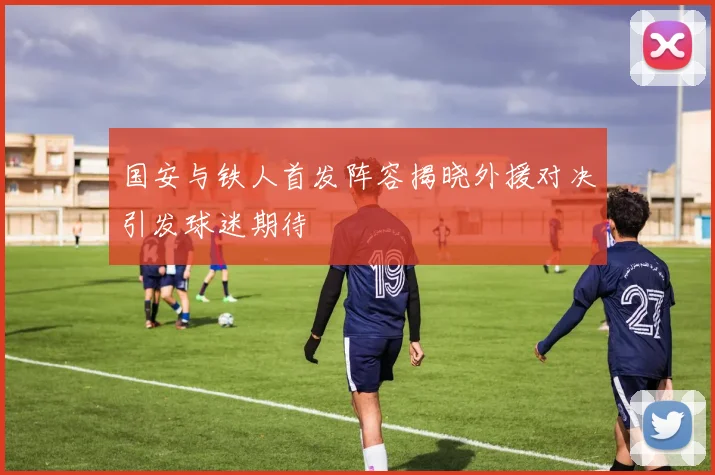 国安与铁人首发阵容揭晓外援对决引发球迷期待
