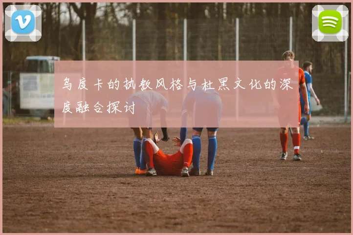 乌度卡的执教风格与杜黑文化的深度融合探讨