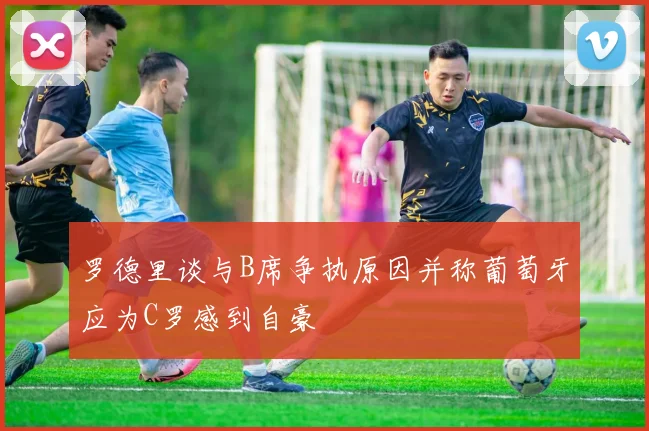 罗德里谈与B席争执原因并称葡萄牙应为C罗感到自豪