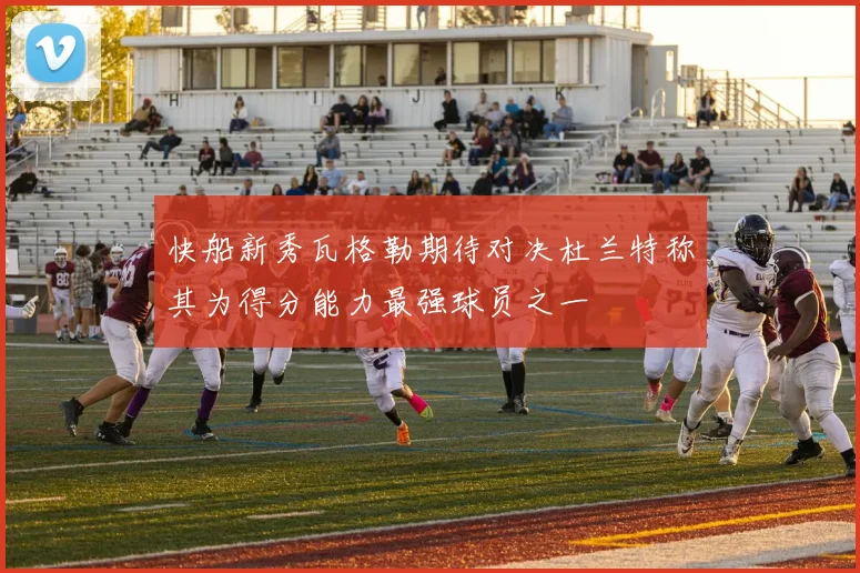 快船新秀瓦格勒期待对决杜兰特称其为得分能力最强球员之一