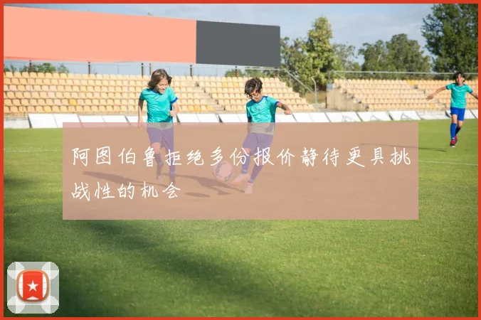 阿图伯鲁拒绝多份报价静待更具挑战性的机会