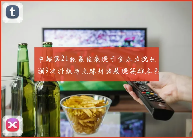 中超第21轮最佳表现于金永力挽狂澜9次扑救与点球封堵展现英雄本色