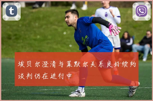 埃贝尔澄清与莱默尔关系良好续约谈判仍在进行中