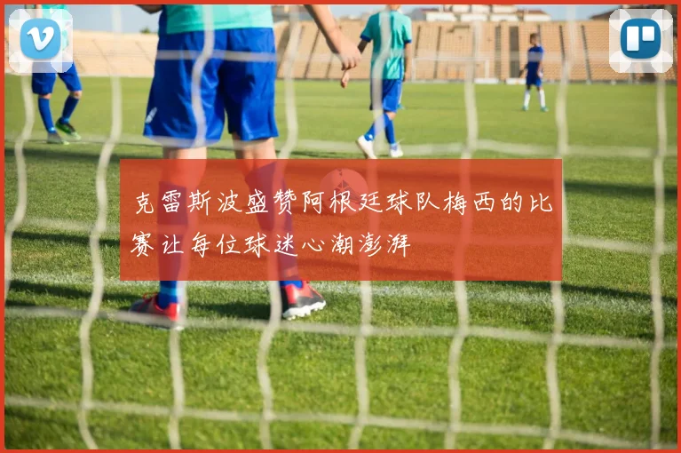 克雷斯波盛赞阿根廷球队梅西的比赛让每位球迷心潮澎湃