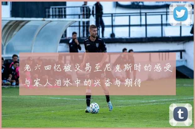 老六回忆被交易至尼克斯时的感受与家人泪水中的兴奋与期待