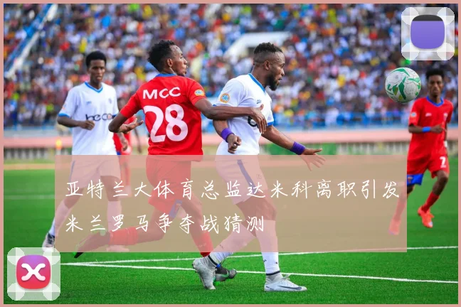 亚特兰大体育总监达米科离职引发米兰罗马争夺战猜测