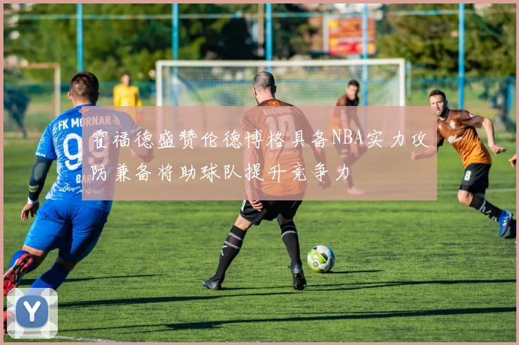 霍福德盛赞伦德博格具备NBA实力攻防兼备将助球队提升竞争力