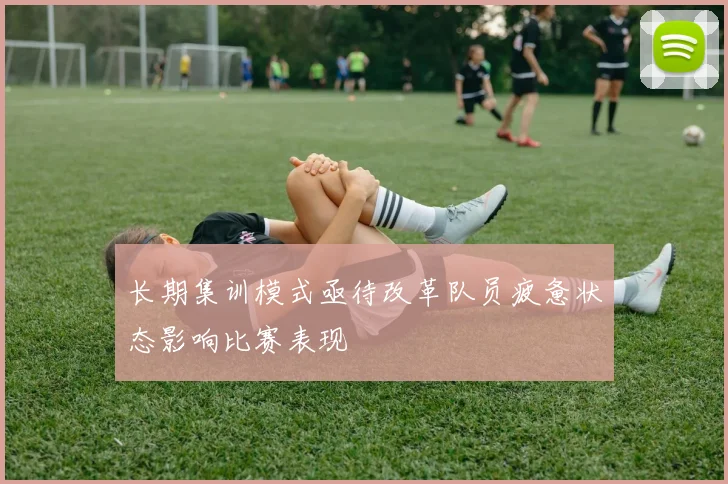 长期集训模式亟待改革队员疲惫状态影响比赛表现