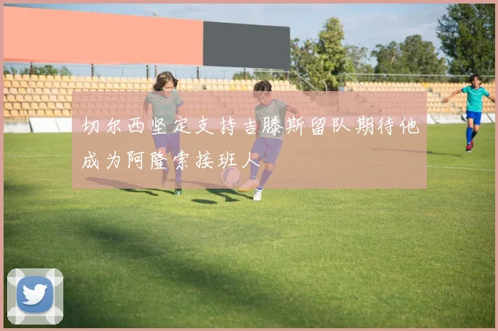 切尔西坚定支持吉滕斯留队期待他成为阿隆索接班人
