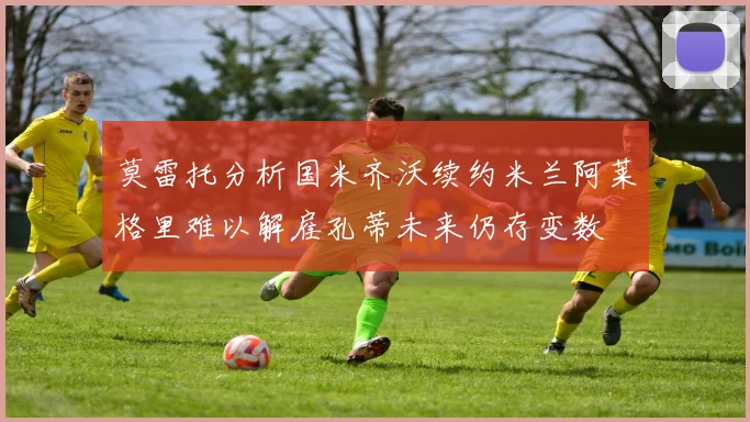 莫雷托分析国米齐沃续约米兰阿莱格里难以解雇孔蒂未来仍存变数