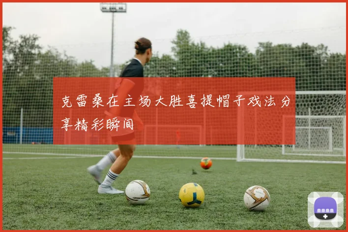 克雷桑在主场大胜喜提帽子戏法分享精彩瞬间