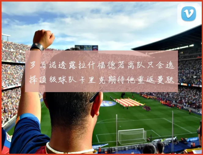 罗马诺透露拉什福德若离队只会选择顶级球队卡里克期待他重返曼联