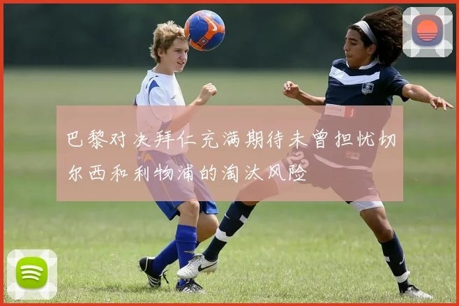 巴黎对决拜仁充满期待未曾担忧切尔西和利物浦的淘汰风险