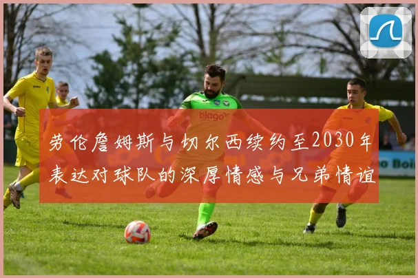 劳伦詹姆斯与切尔西续约至2030年表达对球队的深厚情感与兄弟情谊