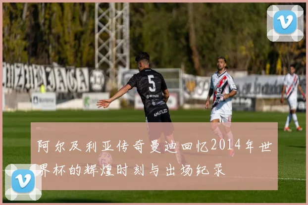 阿尔及利亚传奇曼迪回忆2014年世界杯的辉煌时刻与出场纪录